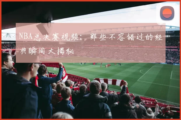 NBA总决赛视频：那些不容错过的经典瞬间大揭秘