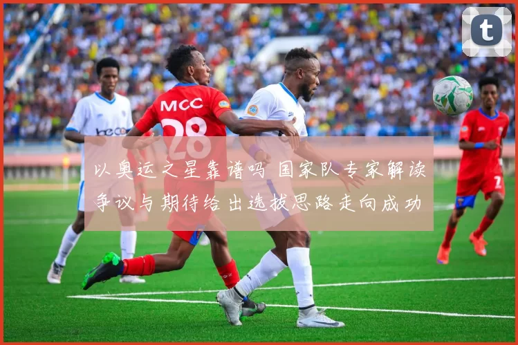 以奥运之星靠谱吗 国家队专家解读争议与期待给出选拔思路走向成功