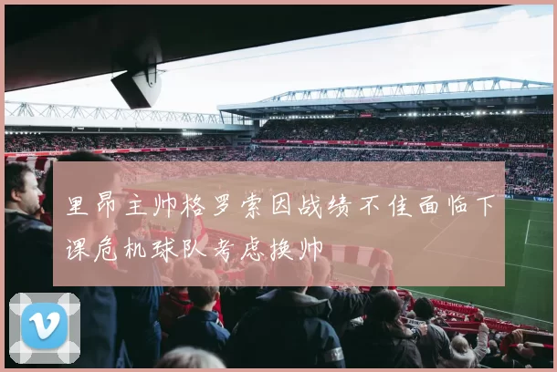 里昂主帅格罗索因战绩不佳面临下课危机球队考虑换帅