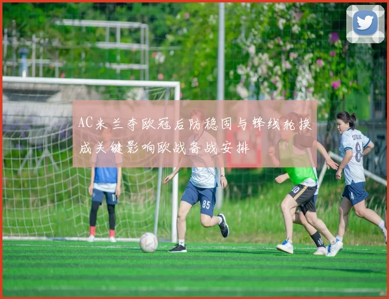 AC米兰夺欧冠后防稳固与锋线轮换成关键影响欧战备战安排