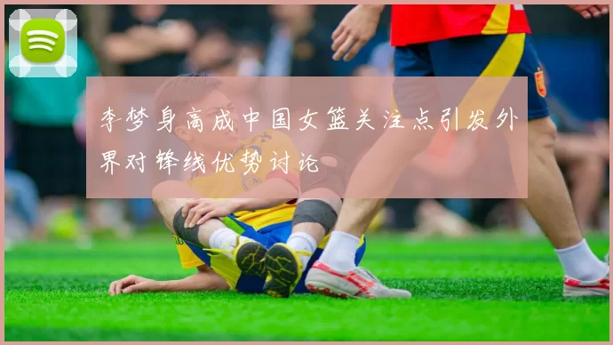 李梦身高成中国女篮关注点引发外界对锋线优势讨论
